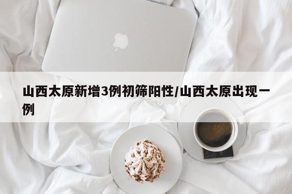 山西太原新增3例初筛阳性/山西太原出现一例