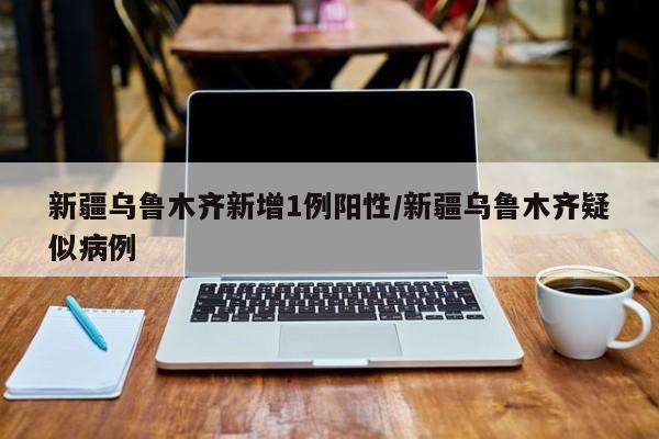新疆乌鲁木齐新增1例阳性/新疆乌鲁木齐疑似病例