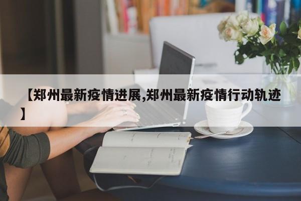 【郑州最新疫情进展,郑州最新疫情行动轨迹】