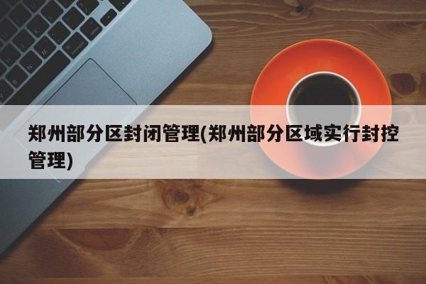 郑州部分区封闭管理(郑州部分区域实行封控管理)