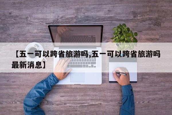 【五一可以跨省旅游吗,五一可以跨省旅游吗最新消息】