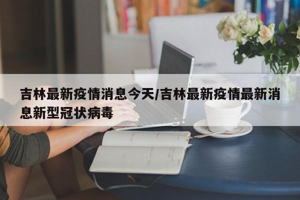 吉林最新疫情消息今天/吉林最新疫情最新消息新型冠状病毒