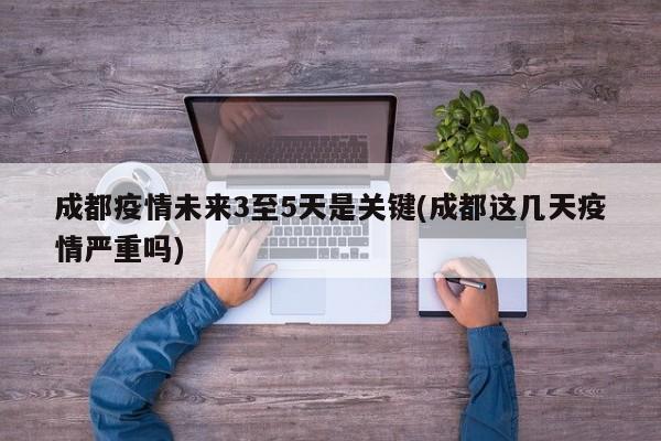 成都疫情未来3至5天是关键(成都这几天疫情严重吗)