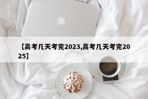 【高考几天考完2023,高考几天考完2025】