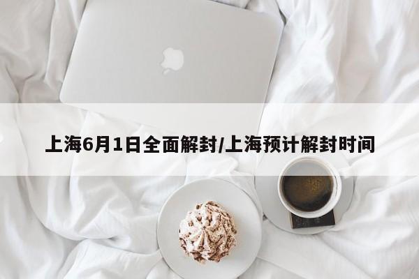 上海6月1日全面解封/上海预计解封时间