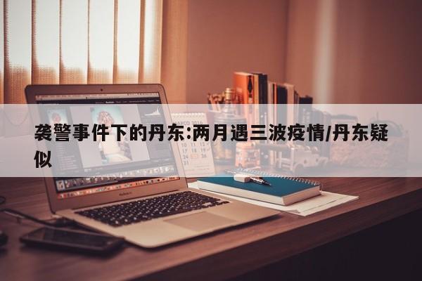 袭警事件下的丹东:两月遇三波疫情/丹东疑似
