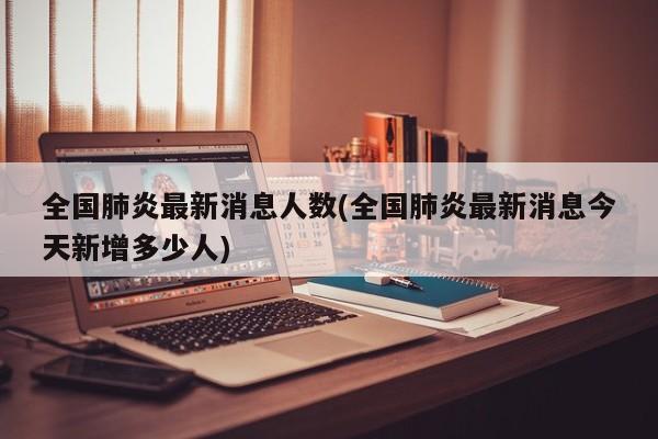 全国肺炎最新消息人数(全国肺炎最新消息今天新增多少人)