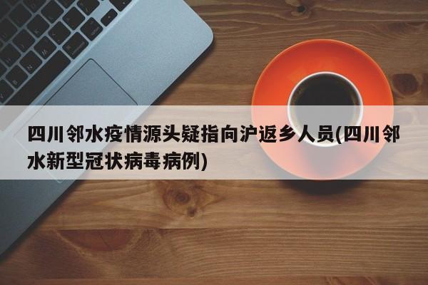 四川邻水疫情源头疑指向沪返乡人员(四川邻水新型冠状病毒病例)