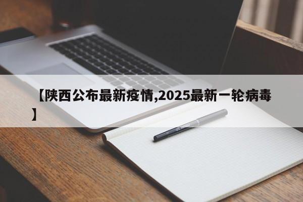 【陕西公布最新疫情,2025最新一轮病毒】