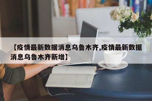 【疫情最新数据消息乌鲁木齐,疫情最新数据消息乌鲁木齐新增】