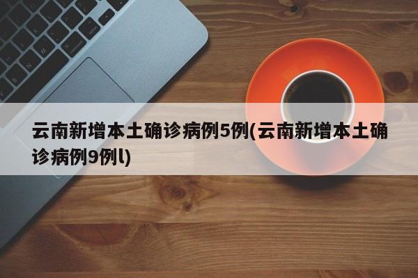 云南新增本土确诊病例5例(云南新增本土确诊病例9例l)