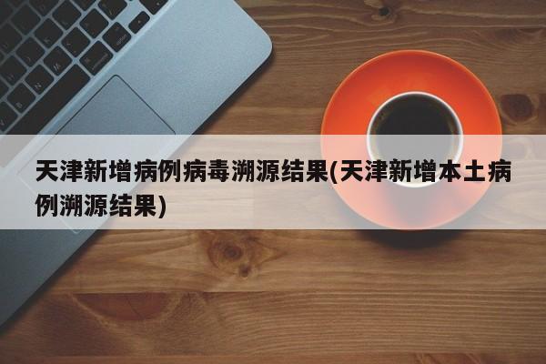 天津新增病例病毒溯源结果(天津新增本土病例溯源结果)