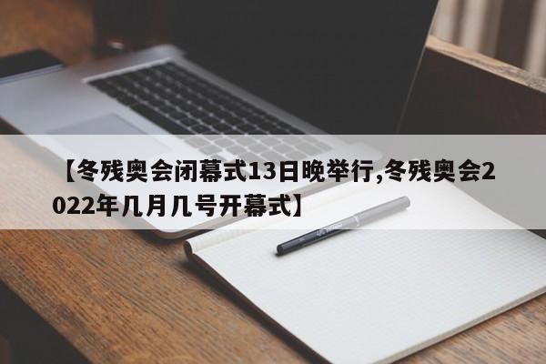 【冬残奥会闭幕式13日晚举行,冬残奥会2022年几月几号开幕式】