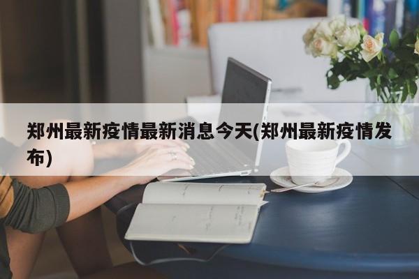 郑州最新疫情最新消息今天(郑州最新疫情发布)