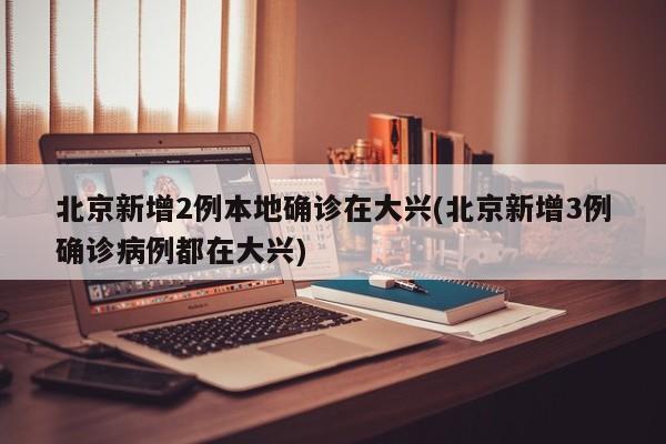 北京新增2例本地确诊在大兴(北京新增3例确诊病例都在大兴)