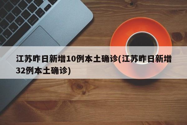 江苏昨日新增10例本土确诊(江苏昨日新增32例本土确诊)