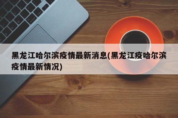 黑龙江哈尔滨疫情最新消息(黑龙江疫哈尔滨疫情最新情况)