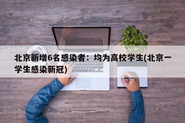 北京新增6名感染者:均为高校学生(北京一学生感染新冠)