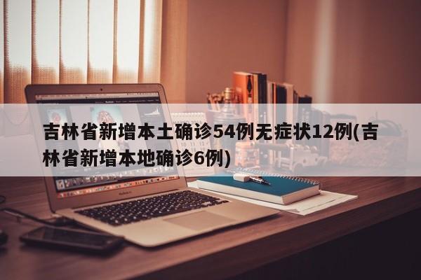 吉林省新增本土确诊54例无症状12例(吉林省新增本地确诊6例)