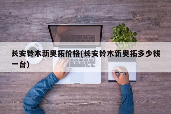 长安铃木新奥拓价格(长安铃木新奥拓多少钱一台)