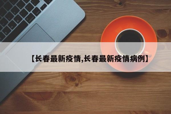 【长春最新疫情,长春最新疫情病例】