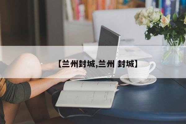【兰州封城,兰州 封城】