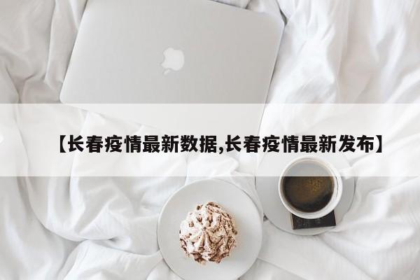 【长春疫情最新数据,长春疫情最新发布】