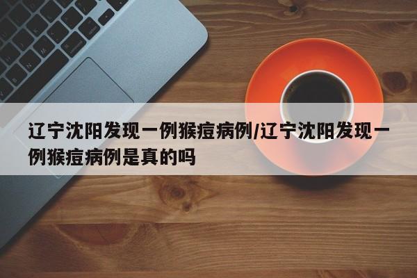 辽宁沈阳发现一例猴痘病例/辽宁沈阳发现一例猴痘病例是真的吗