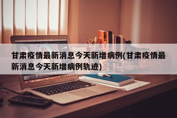 甘肃疫情最新消息今天新增病例(甘肃疫情最新消息今天新增病例轨迹)