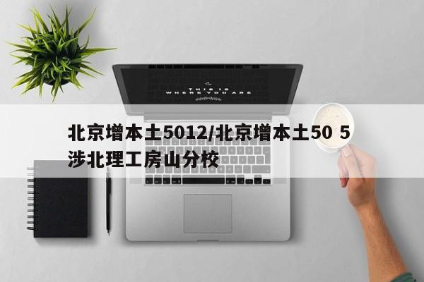 北京增本土5012/北京增本土50 5 涉北理工房山分校