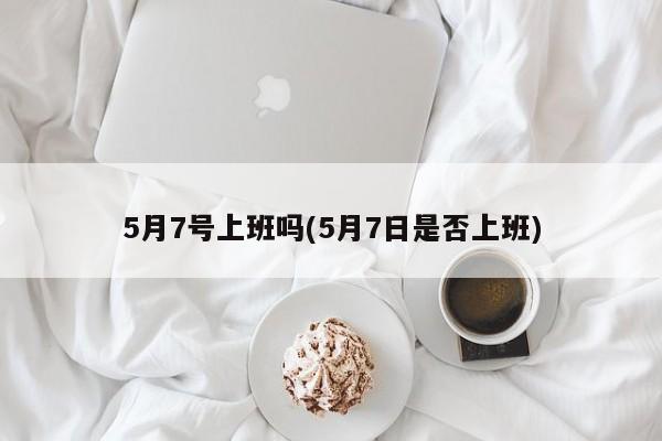 5月7号上班吗(5月7日是否上班)