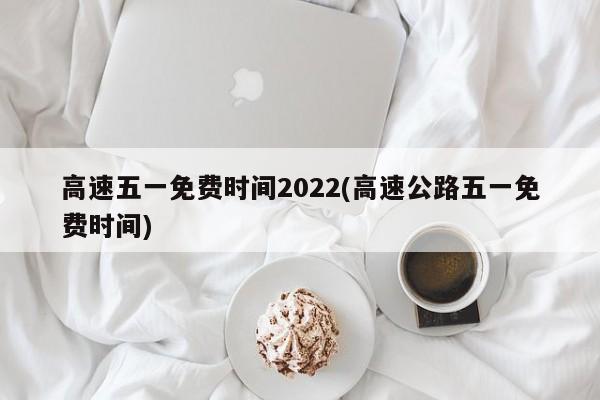 高速五一免费时间2022(高速公路五一免费时间)
