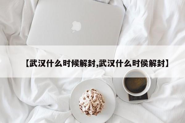 【武汉什么时候解封,武汉什么时侯解封】