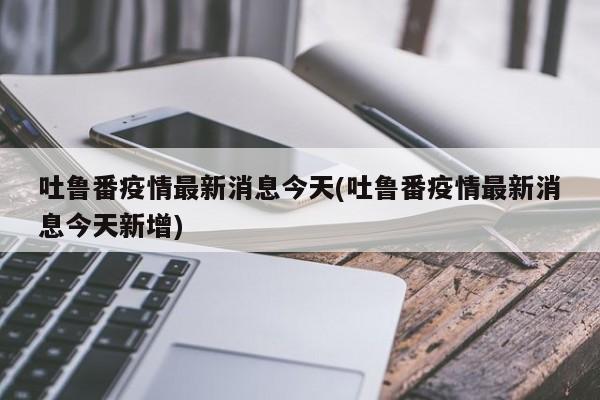 吐鲁番疫情最新消息今天(吐鲁番疫情最新消息今天新增)