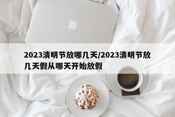 2023清明节放哪几天/2023清明节放几天假从哪天开始放假