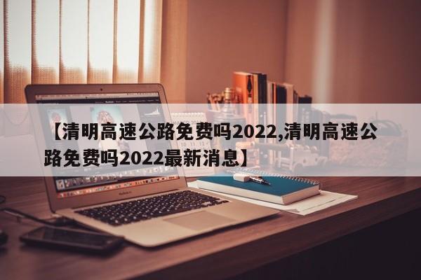 【清明高速公路免费吗2022,清明高速公路免费吗2022最新消息】