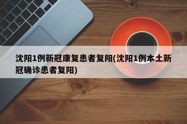 沈阳1例新冠康复患者复阳(沈阳1例本土新冠确诊患者复阳)