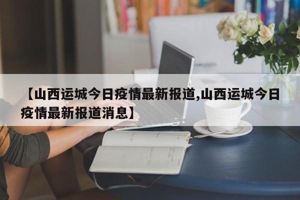 【山西运城今日疫情最新报道,山西运城今日疫情最新报道消息】