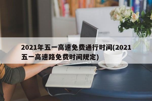 2021年五一高速免费通行时间(2021五一高速路免费时间规定)