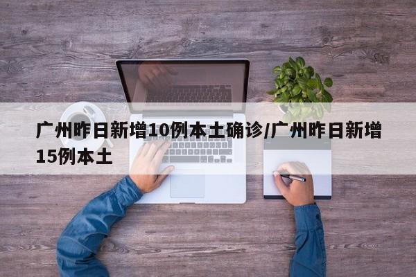 广州昨日新增10例本土确诊/广州昨日新增15例本土
