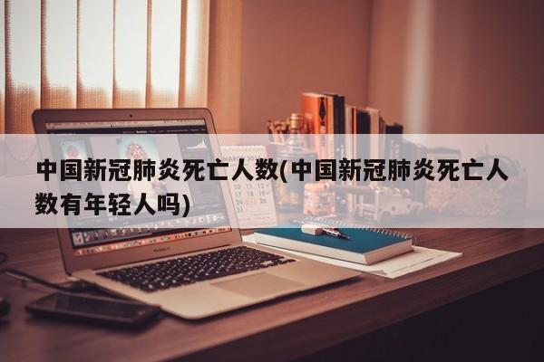 中国新冠肺炎死亡人数(中国新冠肺炎死亡人数有年轻人吗)