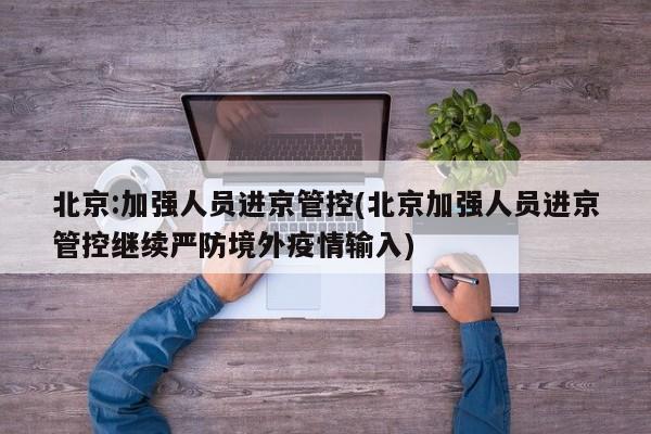 北京:加强人员进京管控(北京加强人员进京管控继续严防境外疫情输入)