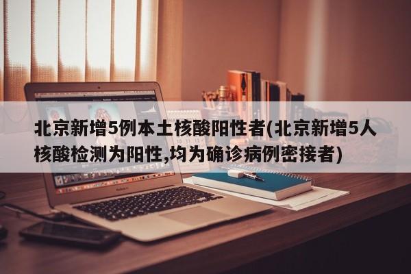 北京新增5例本土核酸阳性者(北京新增5人核酸检测为阳性,均为确诊病例密接者)