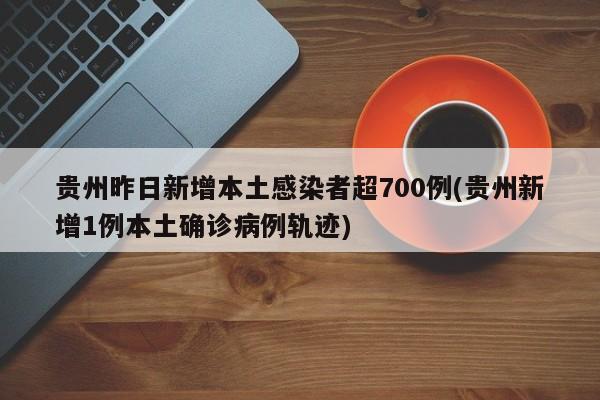 贵州昨日新增本土感染者超700例(贵州新增1例本土确诊病例轨迹)
