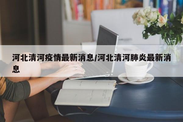 河北清河疫情最新消息/河北清河肺炎最新消息