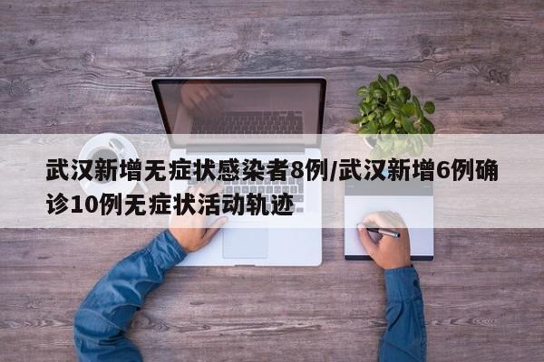 武汉新增无症状感染者8例/武汉新增6例确诊10例无症状活动轨迹