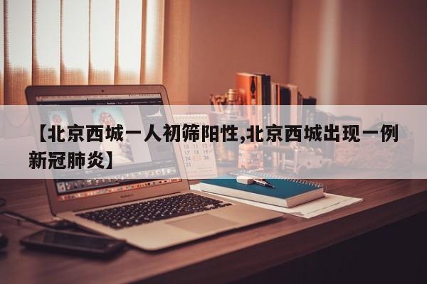 【北京西城一人初筛阳性,北京西城出现一例新冠肺炎】