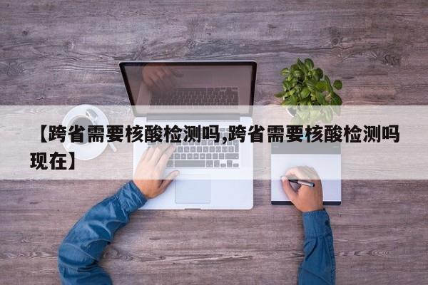 【跨省需要核酸检测吗,跨省需要核酸检测吗现在】