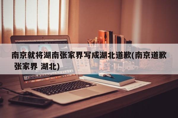 南京就将湖南张家界写成湖北道歉(南京道歉 张家界 湖北)