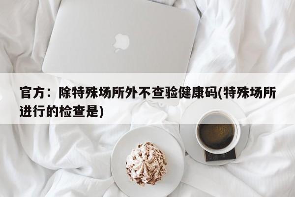 官方：除特殊场所外不查验健康码(特殊场所进行的检查是)